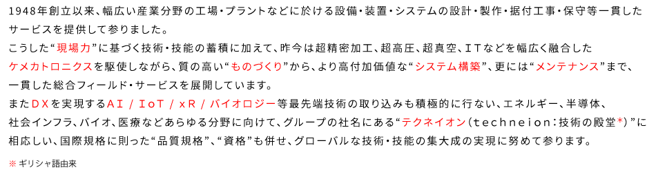 1948年創立以来、幅広い産業分野の工場・プラントなどに於ける設備・装置・システムの設計・製作・据付工事・保守等一貫したサービスを提供して参りました。こうした“現場力”に基づく技術・技能の蓄積に加えて、昨今は超精密加工、超高圧、超真空、ＩＴなどを幅広く融合したケメカトロニクスを駆使しながら、質の高い“ものづくり”から、より高付加価値な“システム構築”、更には“メンテナンス”まで、一貫した総合フィールド・サービスを展開しています。またＤＸを実現するＡＩ / ＩｏＴ / ｘＲ / バイオロジー等最先端技術の取り込みも積極的に行ない、エネルギー、半導体、社会インフラ、バイオ、医療などあらゆる分野に向けて、グループの社名にある“テクネイオン（ｔｅｃｈｎｅｉｏｎ：技術の殿堂/ギリシャ語由来）”に相応しい、国際規格に則った“品質規格”、“資格”も併せ、グローバルな技術・技能の集大成の実現に努めて参ります。