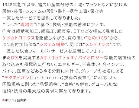 1948年創立以来、幅広い産業分野の工場・プラントなどに於ける設備・装置・システムの設計・製作・据付工事・保守等一貫したサービスを提供して参りました。こうした“現場力”に基づく技術・技能の蓄積に加えて、昨今は超精密加工、超高圧、超真空、ＩＴなどを幅広く融合したケメカトロニクスを駆使しながら、質の高い“ものづくり”から、より高付加価値な“システム構築”、更には“メンテナンス”まで、一貫した総合フィールド・サービスを展開しています。またＤＸを実現するＡＩ / ＩｏＴ / ｘＲ / バイオロジー等最先端技術の取り込みも積極的に行ない、エネルギー、半導体、社会インフラ、バイオ、医療などあらゆる分野に向けて、グループの社名にある“テクネイオン（ｔｅｃｈｎｅｉｏｎ：技術の殿堂/ギリシャ語由来）”に相応しい、国際規格に則った“品質規格”、“資格”も併せ、グローバルな技術・技能の集大成の実現に努めて参ります。